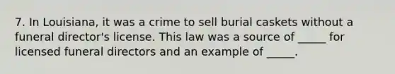 7. In Louisiana, it was a crime to sell burial caskets without a funeral director's license. This law was a source of _____ for licensed funeral directors and an example of _____.