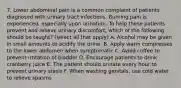 7. Lower abdominal pain is a common complaint of patients diagnosed with urinary tract infections. Burning pain is experienced, especially upon urination. To help these patients prevent and relieve urinary discomfort, which of the following should be taught? (select all that apply) A. Alcohol may be given in small amounts to acidify the urine. B. Apply warm compresses to the lower abdomen when symptomatic C. Avoid coffee to prevent irritation of bladder D. Encourage patients to drink cranberry juice E. The patient should urinate every hour to prevent urinary stasis F. When washing genitals, use cold water to relieve spasms