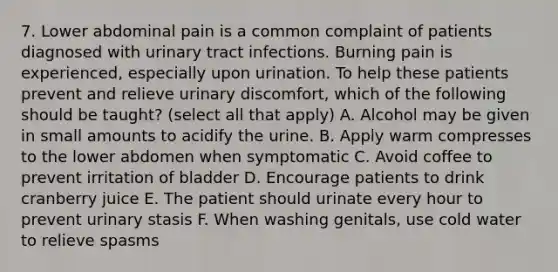 7. Lower abdominal pain is a common complaint of patients diagnosed with urinary tract infections. Burning pain is experienced, especially upon urination. To help these patients prevent and relieve urinary discomfort, which of the following should be taught? (select all that apply) A. Alcohol may be given in small amounts to acidify the urine. B. Apply warm compresses to the lower abdomen when symptomatic C. Avoid coffee to prevent irritation of bladder D. Encourage patients to drink cranberry juice E. The patient should urinate every hour to prevent urinary stasis F. When washing genitals, use cold water to relieve spasms