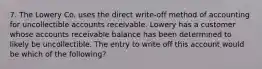 7. The Lowery Co. uses the direct write-off method of accounting for uncollectible accounts receivable. Lowery has a customer whose accounts receivable balance has been determined to likely be uncollectible. The entry to write off this account would be which of the following?