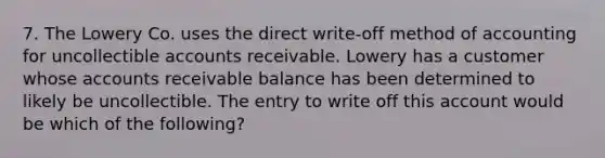 7. The Lowery Co. uses the direct write-off method of accounting for uncollectible accounts receivable. Lowery has a customer whose accounts receivable balance has been determined to likely be uncollectible. The entry to write off this account would be which of the following?