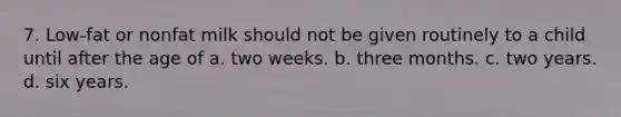 7. Low-fat or nonfat milk should not be given routinely to a child until after the age of a. two weeks. b. three months. c. two years. d. six years.