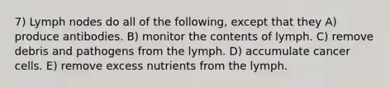 7) Lymph nodes do all of the following, except that they A) produce antibodies. B) monitor the contents of lymph. C) remove debris and pathogens from the lymph. D) accumulate cancer cells. E) remove excess nutrients from the lymph.