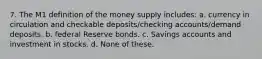 7. The M1 definition of the money supply includes: a. currency in circulation and checkable deposits/checking accounts/demand deposits. b. federal Reserve bonds. c. Savings accounts and investment in stocks. d. None of these.