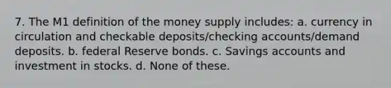 7. The M1 definition of the money supply includes: a. currency in circulation and checkable deposits/checking accounts/demand deposits. b. federal Reserve bonds. c. Savings accounts and investment in stocks. d. None of these.