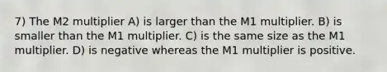 7) The M2 multiplier A) is larger than the M1 multiplier. B) is smaller than the M1 multiplier. C) is the same size as the M1 multiplier. D) is negative whereas the M1 multiplier is positive.