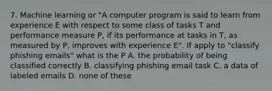 7. Machine learning or "A computer program is said to learn from experience E with respect to some class of tasks T and performance measure P, if its performance at tasks in T, as measured by P, improves with experience E". If apply to "classify phishing emails" what is the P A. the probability of being classified correctly B. classifying phishing email task C. a data of labeled emails D. none of these