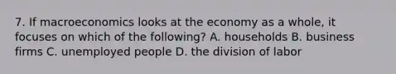 7. If macroeconomics looks at the economy as a whole, it focuses on which of the following? A. households B. business firms C. unemployed people D. the division of labor