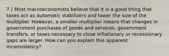 7.) Most macroeconomists believe that it is a good thing that taxes act as automatic stabilizers and lower the size of the multiplier. However, a smaller multiplier means that changes in government purchases of goods and services, government transfers, or taxes necessary to close inflationary or recessionary gaps are larger. How can you explain this apparent inconsistency?