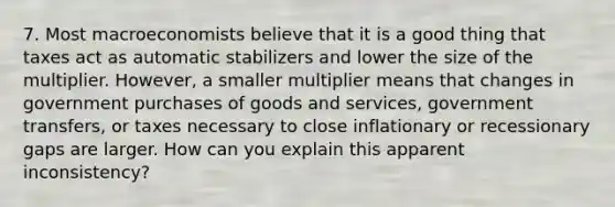 7. Most macroeconomists believe that it is a good thing that taxes act as automatic stabilizers and lower the size of the multiplier. However, a smaller multiplier means that changes in government purchases of goods and services, government transfers, or taxes necessary to close inflationary or recessionary gaps are larger. How can you explain this apparent inconsistency?