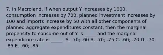 7. In Macroland, if when output Y increases by 1000, consumption increases by 700, planned investment increases by 100 and imports increase by 50 with all other components of planned aggregate expenditures constant, then the marginal propensity to consume out of Y is _____ and the marginal expenditure rate is _____. A. .70; .60 B. .70; .75 C. .60; .70 D. .70; .85 E. .60; .85