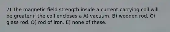 7) The magnetic field strength inside a current-carrying coil will be greater if the coil encloses a A) vacuum. B) wooden rod. C) glass rod. D) rod of iron. E) none of these.