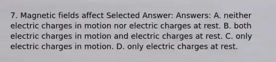 7. Magnetic fields affect Selected Answer: Answers: A. neither electric charges in motion nor electric charges at rest. B. both electric charges in motion and electric charges at rest. C. only electric charges in motion. D. only electric charges at rest.