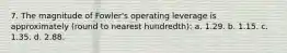 7. The magnitude of Fowler's operating leverage is approximately (round to nearest hundredth): a. 1.29. b. 1.15. c. 1.35. d. 2.88.