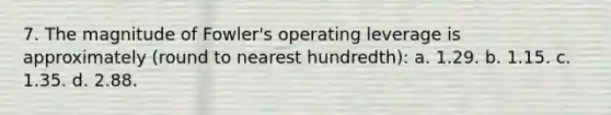 7. The magnitude of Fowler's operating leverage is approximately (round to nearest hundredth): a. 1.29. b. 1.15. c. 1.35. d. 2.88.