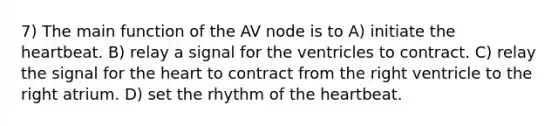 7) The main function of the AV node is to A) initiate <a href='https://www.questionai.com/knowledge/kya8ocqc6o-the-heart' class='anchor-knowledge'>the heart</a>beat. B) relay a signal for the ventricles to contract. C) relay the signal for the heart to contract from the right ventricle to the right atrium. D) set the rhythm of the heartbeat.