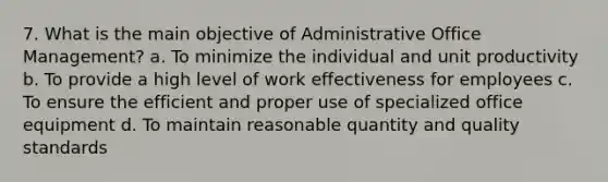 7. What is the main objective of Administrative Office Management? a. To minimize the individual and unit productivity b. To provide a high level of work effectiveness for employees c. To ensure the efficient and proper use of specialized office equipment d. To maintain reasonable quantity and quality standards