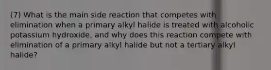 (7) What is the main side reaction that competes with elimination when a primary alkyl halide is treated with alcoholic potassium hydroxide, and why does this reaction compete with elimination of a primary alkyl halide but not a tertiary alkyl halide?