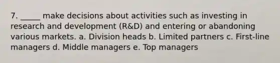 7. _____ make decisions about activities such as investing in research and development (R&D) and entering or abandoning various markets. a. Division heads b. Limited partners c. First-line managers d. Middle managers e. Top managers