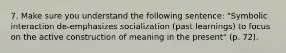 7. Make sure you understand the following sentence: "Symbolic interaction de-emphasizes socialization (past learnings) to focus on the active construction of meaning in the present" (p. 72).