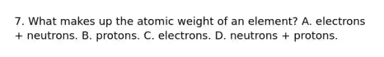 7. What makes up the atomic weight of an element? A. electrons + neutrons. B. protons. C. electrons. D. neutrons + protons.