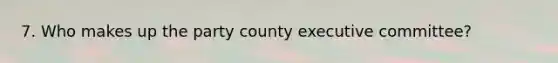 7. Who makes up the party county executive committee?