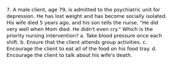 7. A male client, age 79, is admitted to the psychiatric unit for depression. He has lost weight and has become socially isolated. His wife died 5 years ago, and his son tells the nurse, "He did very well when Mom died. He didn't even cry." Which is the priority nursing intervention? a. Take blood pressure once each shift. b. Ensure that the client attends group activities. c. Encourage the client to eat all of the food on his food tray. d. Encourage the client to talk about his wife's death.