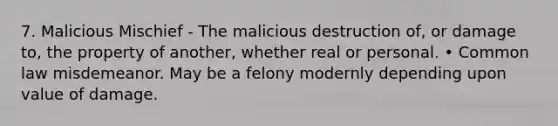 7. Malicious Mischief - The malicious destruction of, or damage to, the property of another, whether real or personal. • Common law misdemeanor. May be a felony modernly depending upon value of damage.