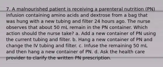 7. A malnourished patient is receiving a parenteral nutrition (PN) infusion containing amino acids and dextrose from a bag that was hung with a new tubing and filter 24 hours ago. The nurse observes that about 50 mL remain in the PN container. Which action should the nurse take? a. Add a new container of PN using the current tubing and filter. b. Hang a new container of PN and change the IV tubing and filter. c. Infuse the remaining 50 mL and then hang a new container of PN. d. Ask the health care provider to clarify the written PN prescription.