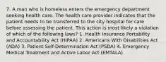 7. A man who is homeless enters the emergency department seeking health care. The health care provider indicates that the patient needs to be transferred to the city hospital for care before assessing the patient. This action is most likely a violation of which of the following laws? 1. Health Insurance Portability and Accountability Act (HIPAA) 2. Americans With Disabilities Act (ADA) 3. Patient Self-Determination Act (PSDA) 4. Emergency Medical Treatment and Active Labor Act (EMTALA)