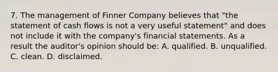 7. The management of Finner Company believes that "the statement of cash flows is not a very useful statement" and does not include it with the company's financial statements. As a result the auditor's opinion should be: A. qualified. B. unqualified. C. clean. D. disclaimed.