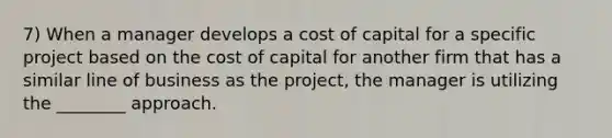 7) When a manager develops a cost of capital for a specific project based on the cost of capital for another firm that has a similar line of business as the project, the manager is utilizing the ________ approach.