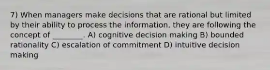 7) When managers make decisions that are rational but limited by their ability to process the information, they are following the concept of ________. A) cognitive decision making B) bounded rationality C) escalation of commitment D) intuitive decision making