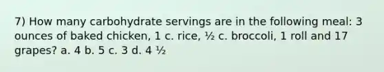 7) How many carbohydrate servings are in the following meal: 3 ounces of baked chicken, 1 c. rice, ½ c. broccoli, 1 roll and 17 grapes? a. 4 b. 5 c. 3 d. 4 ½