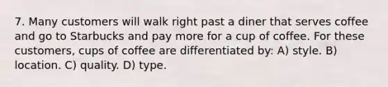 7. Many customers will walk right past a diner that serves coffee and go to Starbucks and pay more for a cup of coffee. For these customers, cups of coffee are differentiated by: A) style. B) location. C) quality. D) type.