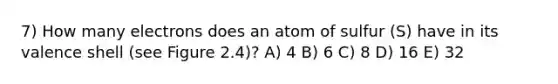 7) How many electrons does an atom of sulfur (S) have in its valence shell (see Figure 2.4)? A) 4 B) 6 C) 8 D) 16 E) 32