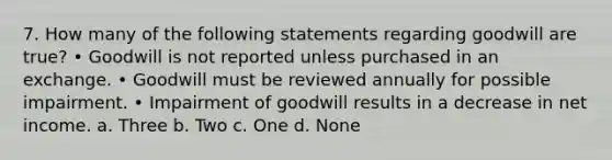 7. How many of the following statements regarding goodwill are true? • Goodwill is not reported unless purchased in an exchange. • Goodwill must be reviewed annually for possible impairment. • Impairment of goodwill results in a decrease in net income. a. Three b. Two c. One d. None