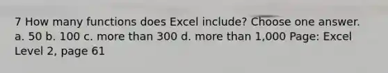 7 How many functions does Excel include? Choose one answer. a. 50 b. 100 c. more than 300 d. more than 1,000 Page: Excel Level 2, page 61