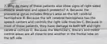 7. Why do many of these patients also show signs of right sided muscle weakness and speech problems? A. Because the precentral gyrus includes Broca's area on the left cerebral hemisphere B. Because the left cerebral hemisphere has the speech centers and controls the right side muscles C. Because in most of these patients, they have damage to both left and right cerebral cortices D. Because the Wernicke's, Broca's and motor control areas are all close to one another in the frontal lobe on the left side