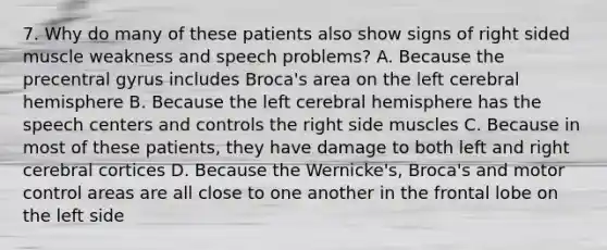 7. Why do many of these patients also show signs of right sided muscle weakness and speech problems? A. Because the precentral gyrus includes Broca's area on the left cerebral hemisphere B. Because the left cerebral hemisphere has the speech centers and controls the right side muscles C. Because in most of these patients, they have damage to both left and right cerebral cortices D. Because the Wernicke's, Broca's and motor control areas are all close to one another in the frontal lobe on the left side