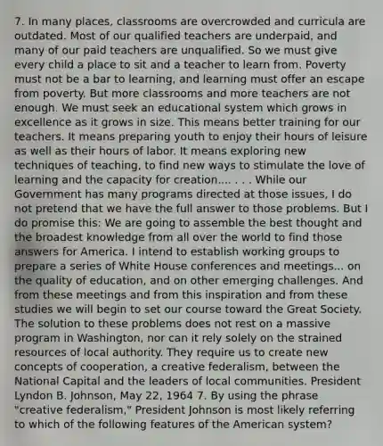 7. In many places, classrooms are overcrowded and curricula are outdated. Most of our qualified teachers are underpaid, and many of our paid teachers are unqualified. So we must give every child a place to sit and a teacher to learn from. Poverty must not be a bar to learning, and learning must offer an escape from poverty. But more classrooms and more teachers are not enough. We must seek an educational system which grows in excellence as it grows in size. This means better training for our teachers. It means preparing youth to enjoy their hours of leisure as well as their hours of labor. It means exploring new techniques of teaching, to find new ways to stimulate the love of learning and the capacity for creation.... . . . While our Government has many programs directed at those issues, I do not pretend that we have the full answer to those problems. But I do promise this: We are going to assemble the best thought and the broadest knowledge from all over the world to find those answers for America. I intend to establish working groups to prepare a series of White House conferences and meetings... on the quality of education, and on other emerging challenges. And from these meetings and from this inspiration and from these studies we will begin to set our course toward the Great Society. The solution to these problems does not rest on a massive program in Washington, nor can it rely solely on the strained resources of local authority. They require us to create new concepts of cooperation, a creative federalism, between the National Capital and the leaders of local communities. President Lyndon B. Johnson, May 22, 1964 7. By using the phrase "creative federalism," President Johnson is most likely referring to which of the following features of the American system?