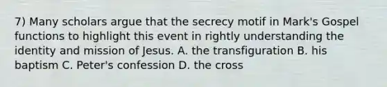 7) Many scholars argue that the secrecy motif in Mark's Gospel functions to highlight this event in rightly understanding the identity and mission of Jesus. A. the transfiguration B. his baptism C. Peter's confession D. the cross