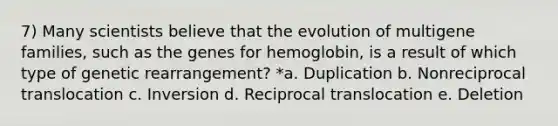 7) Many scientists believe that the evolution of multigene families, such as the genes for hemoglobin, is a result of which type of genetic rearrangement? *a. Duplication b. Nonreciprocal translocation c. Inversion d. Reciprocal translocation e. Deletion