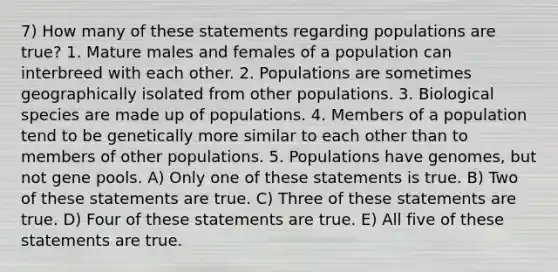 7) How many of these statements regarding populations are true? 1. Mature males and females of a population can interbreed with each other. 2. Populations are sometimes geographically isolated from other populations. 3. Biological species are made up of populations. 4. Members of a population tend to be genetically more similar to each other than to members of other populations. 5. Populations have genomes, but not gene pools. A) Only one of these statements is true. B) Two of these statements are true. C) Three of these statements are true. D) Four of these statements are true. E) All five of these statements are true.