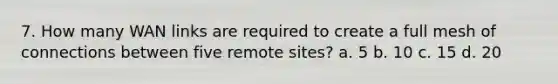 7. How many WAN links are required to create a full mesh of connections between five remote sites? a. 5 b. 10 c. 15 d. 20