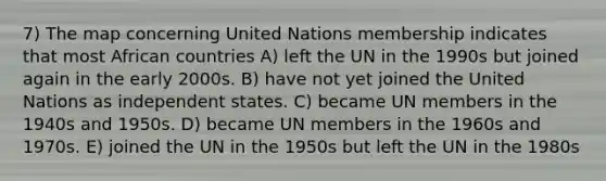 7) The map concerning United Nations membership indicates that most African countries A) left the UN in the 1990s but joined again in the early 2000s. B) have not yet joined the United Nations as independent states. C) became UN members in the 1940s and 1950s. D) became UN members in the 1960s and 1970s. E) joined the UN in the 1950s but left the UN in the 1980s