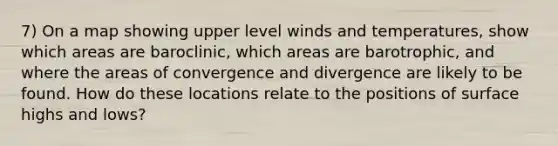 7) On a map showing upper level winds and temperatures, show which areas are baroclinic, which areas are barotrophic, and where the areas of convergence and divergence are likely to be found. How do these locations relate to the positions of surface highs and lows?