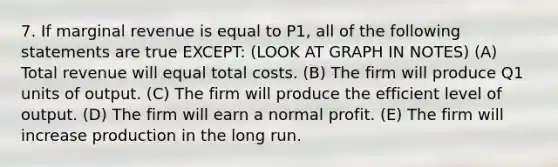 7. If marginal revenue is equal to P1, all of the following statements are true EXCEPT: (LOOK AT GRAPH IN NOTES) (A) Total revenue will equal total costs. (B) The firm will produce Q1 units of output. (C) The firm will produce the efficient level of output. (D) The firm will earn a normal profit. (E) The firm will increase production in the long run.