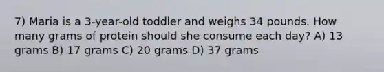 7) Maria is a 3-year-old toddler and weighs 34 pounds. How many grams of protein should she consume each day? A) 13 grams B) 17 grams C) 20 grams D) 37 grams