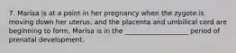 7. Marisa is at a point in her pregnancy when the zygote is moving down her uterus, and the placenta and umbilical cord are beginning to form. Marisa is in the ___________________ period of prenatal development.